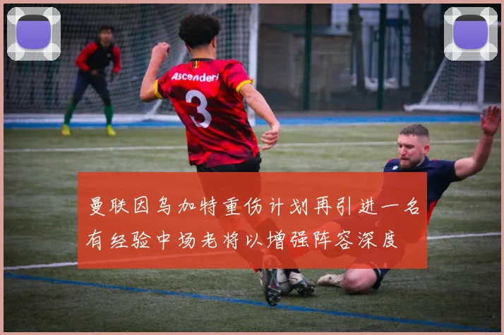 曼联因乌加特重伤计划再引进一名有经验中场老将以增强阵容深度